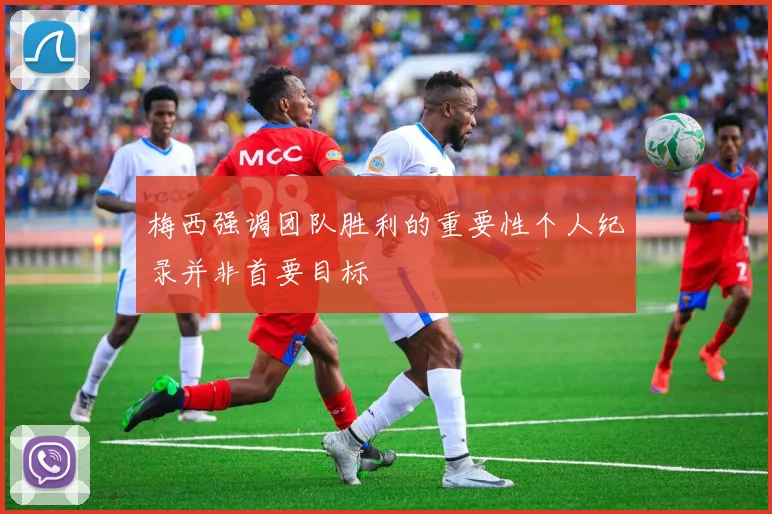 梅西强调团队胜利的重要性个人纪录并非首要目标