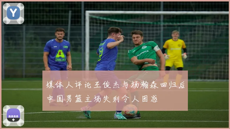 媒体人评论王俊杰与杨瀚森回归后中国男篮主场失利令人困惑