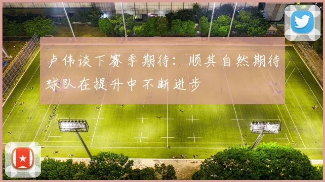 卢伟谈下赛季期待：顺其自然期待球队在提升中不断进步