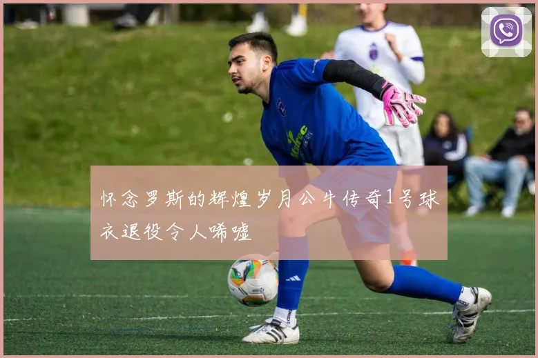 怀念罗斯的辉煌岁月公牛传奇1号球衣退役令人唏嘘
