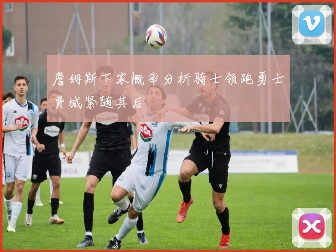 詹姆斯下家概率分析骑士领跑勇士费城紧随其后