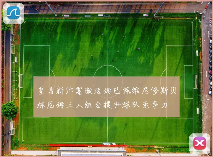 皇马新帅需激活姆巴佩维尼修斯贝林厄姆三人组合提升球队竞争力