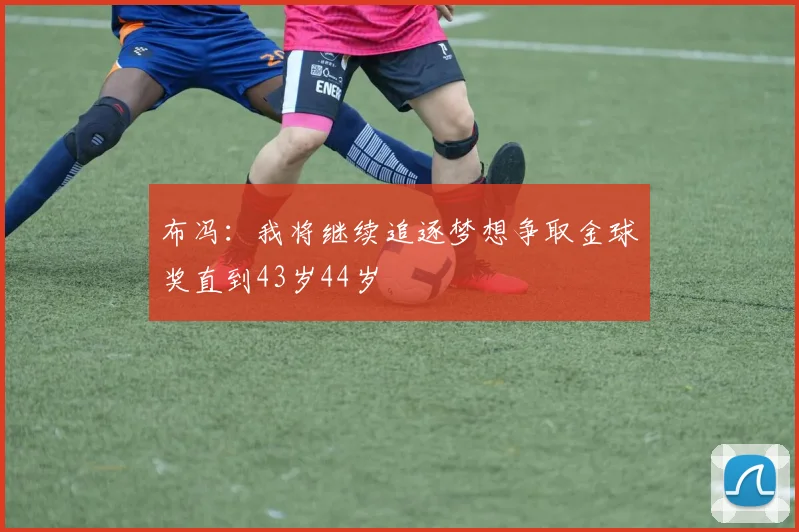 布冯：我将继续追逐梦想争取金球奖直到43岁44岁