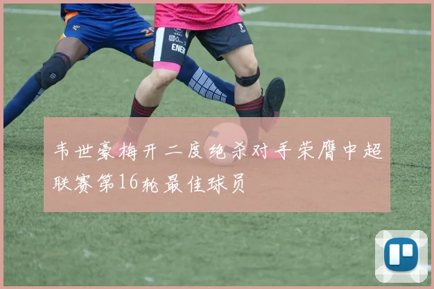韦世豪梅开二度绝杀对手荣膺中超联赛第16轮最佳球员