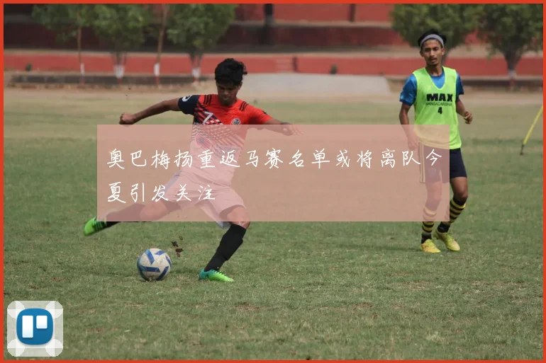 奥巴梅扬重返马赛名单或将离队今夏引发关注