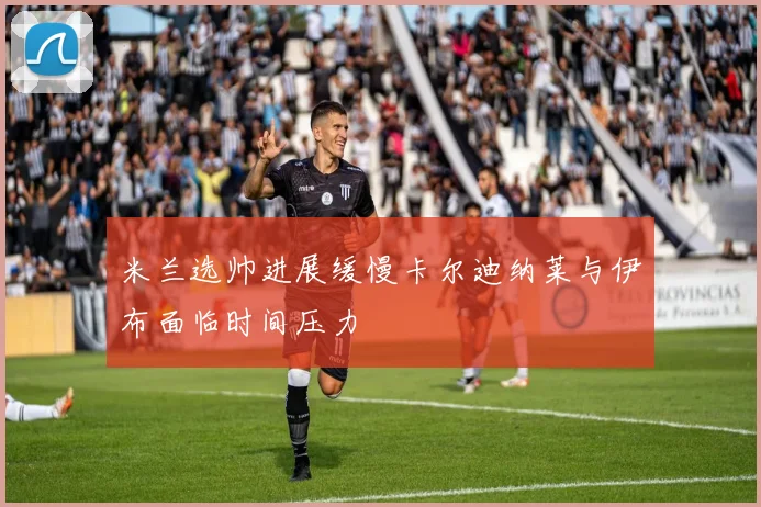 米兰选帅进展缓慢卡尔迪纳莱与伊布面临时间压力