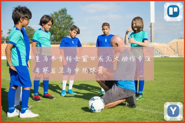 皇马冬季转会窗口或无大动作专注考察后卫与中场球员