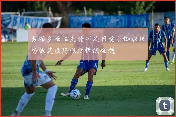 劳塔罗面临支持不足困境小蜘蛛状态低迷成阿根廷锋线难题
