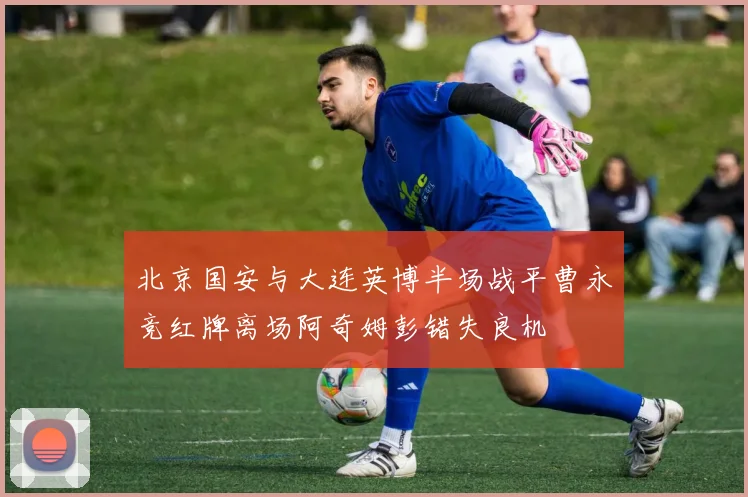 北京国安与大连英博半场战平曹永竞红牌离场阿奇姆彭错失良机