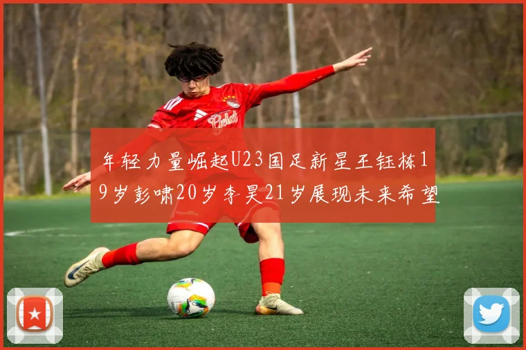 年轻力量崛起U23国足新星王钰栋19岁彭啸20岁李昊21岁展现未来希望