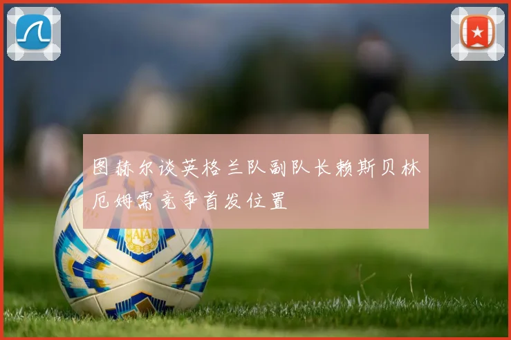 图赫尔谈英格兰队副队长赖斯贝林厄姆需竞争首发位置