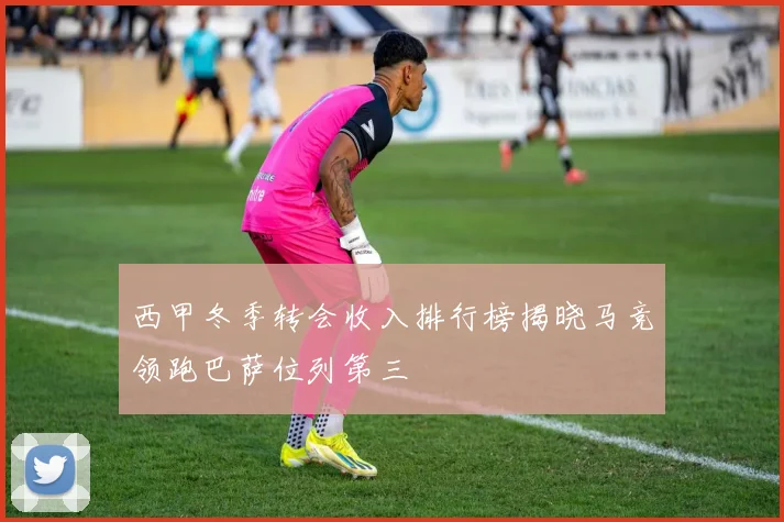 西甲冬季转会收入排行榜揭晓马竞领跑巴萨位列第三