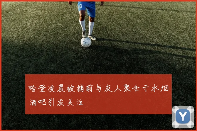 哈登凌晨被捕前与友人聚会于水烟酒吧引发关注