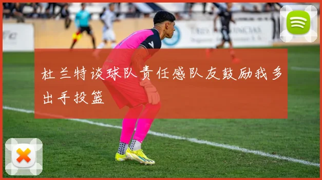 杜兰特谈球队责任感队友鼓励我多出手投篮