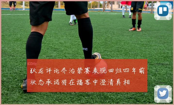 狄龙评论乔治禁赛表现回归四年前状态承诺将在播客中澄清真相