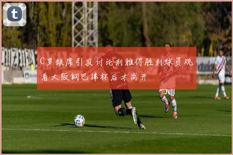 C罗缺席引发讨论利雅得胜利球员观看大阪钢巴捧杯后才离开