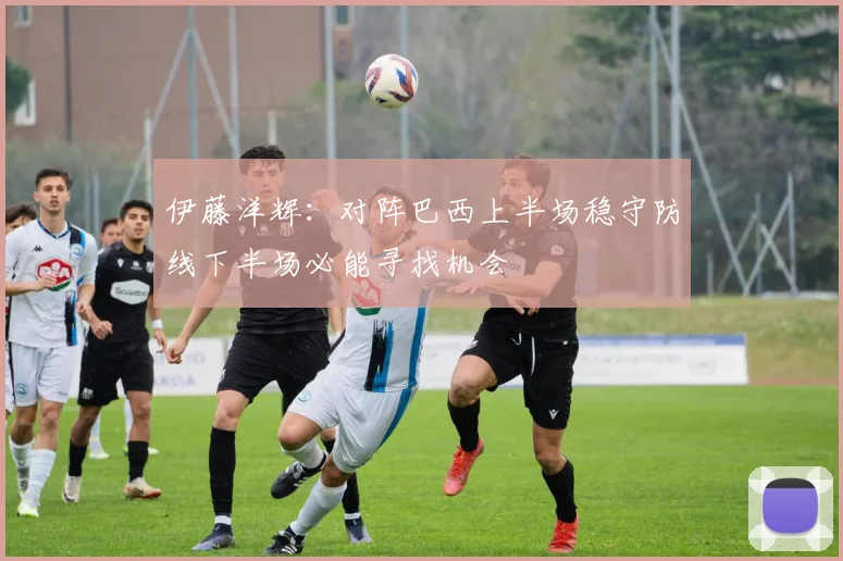 伊藤洋辉：对阵巴西上半场稳守防线下半场必能寻找机会
