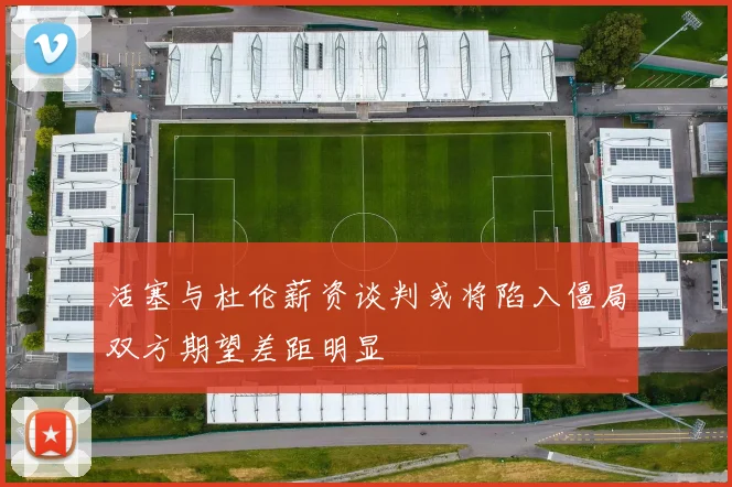 活塞与杜伦薪资谈判或将陷入僵局双方期望差距明显