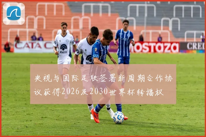央视与国际足联签署新周期合作协议获得2026及2030世界杯转播权